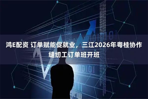 鸿E配资 订单赋能促就业，三江2026年粤桂协作缝纫工订单班开班