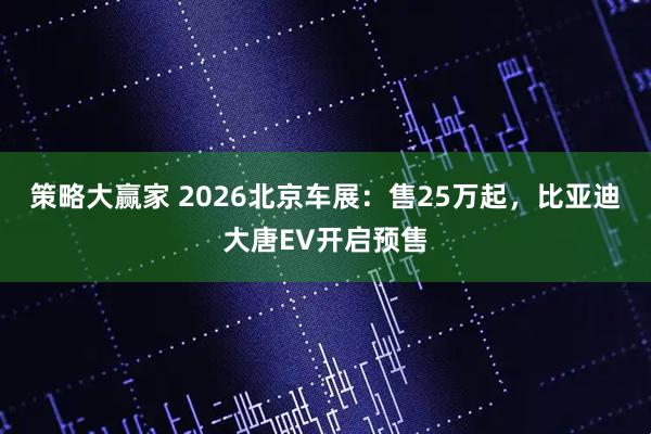 策略大赢家 2026北京车展：售25万起，比亚迪大唐EV开启预售