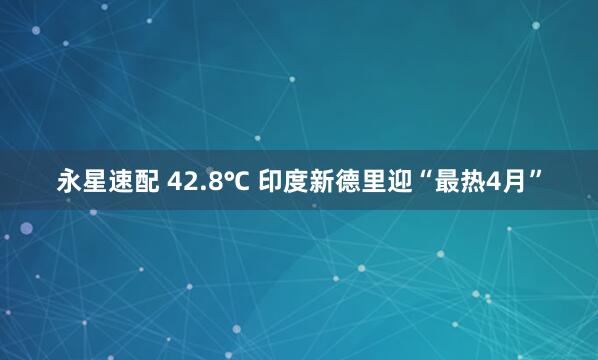 永星速配 42.8℃ 印度新德里迎“最热4月”